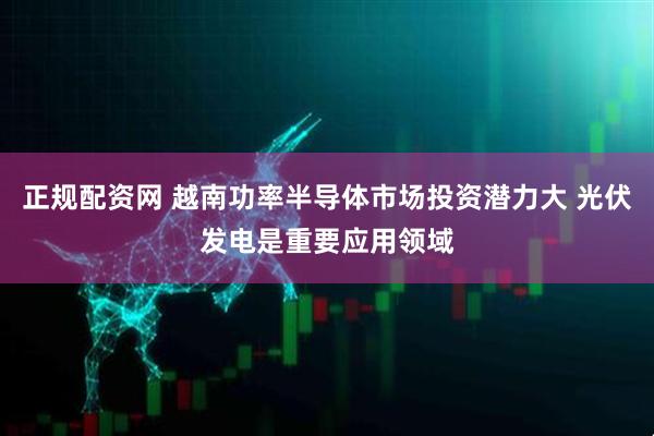 正规配资网 越南功率半导体市场投资潜力大 光伏发电是重要应用领域