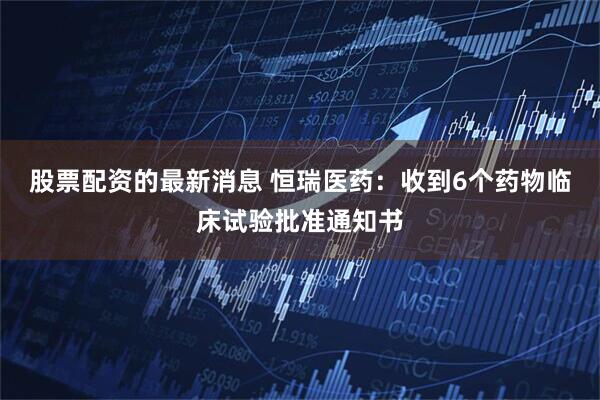 股票配资的最新消息 恒瑞医药：收到6个药物临床试验批准通知书
