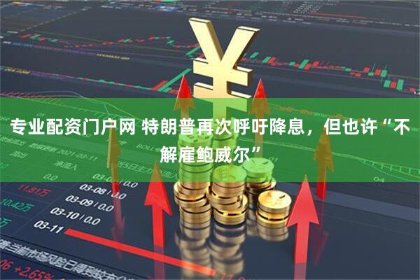 专业配资门户网 特朗普再次呼吁降息，但也许“不解雇鲍威尔”