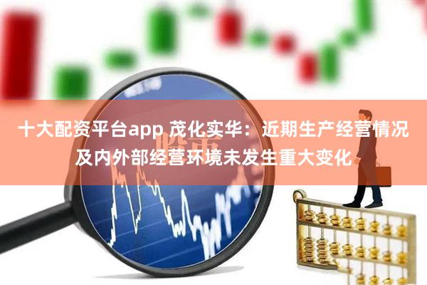 十大配资平台app 茂化实华：近期生产经营情况及内外部经营环境未发生重大变化