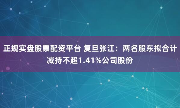 正规实盘股票配资平台 复旦张江：两名股东拟合计减持不超1.41%公司股份