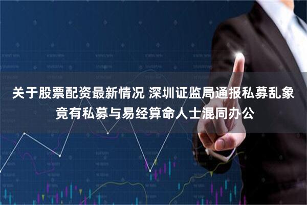 关于股票配资最新情况 深圳证监局通报私募乱象 竟有私募与易经算命人士混同办公