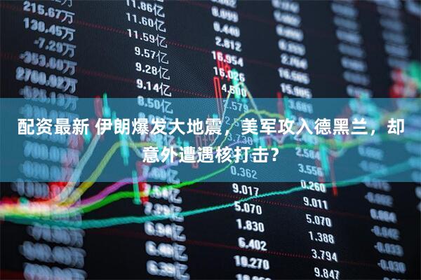 配资最新 伊朗爆发大地震，美军攻入德黑兰，却意外遭遇核打击？