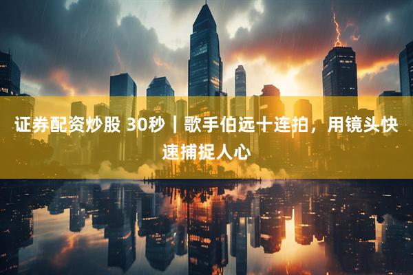 证券配资炒股 30秒｜歌手伯远十连拍，用镜头快速捕捉人心