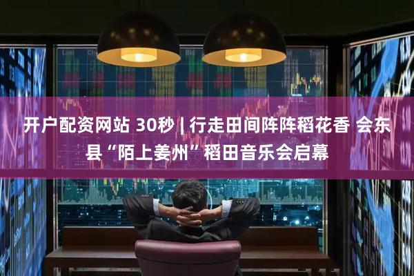 开户配资网站 30秒 | 行走田间阵阵稻花香 会东县“陌上姜州”稻田音乐会启幕