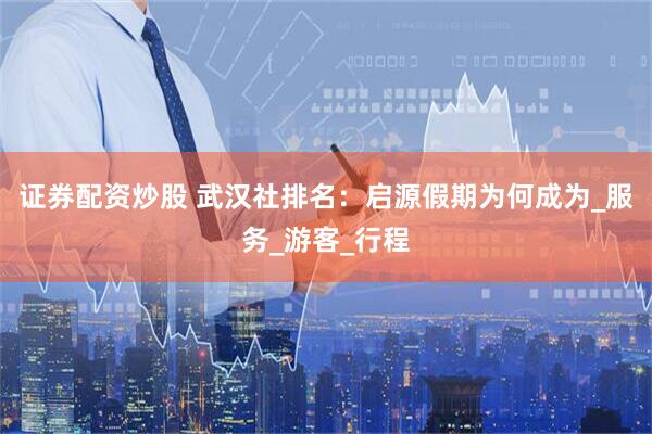 证券配资炒股 武汉社排名：启源假期为何成为_服务_游客_行程