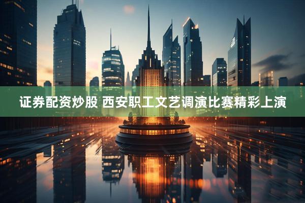 证券配资炒股 西安职工文艺调演比赛精彩上演