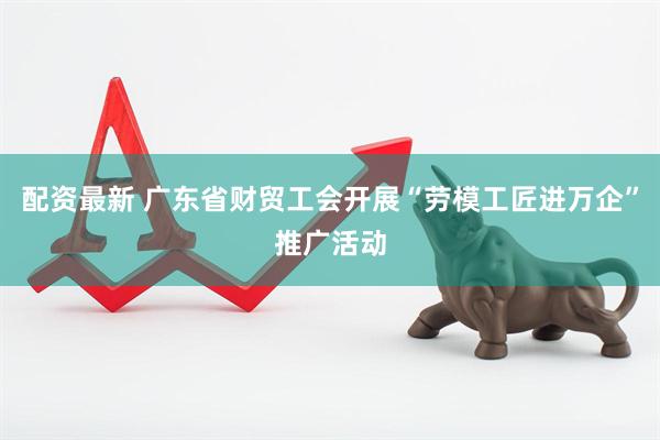 配资最新 广东省财贸工会开展“劳模工匠进万企”推广活动