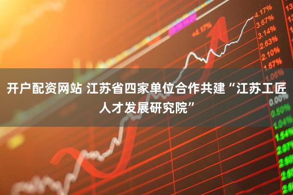 开户配资网站 江苏省四家单位合作共建“江苏工匠人才发展研究院”