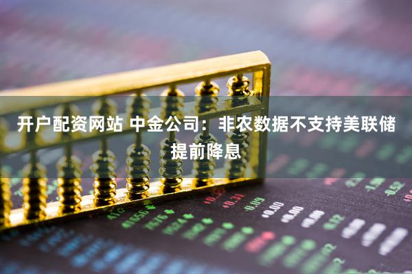 开户配资网站 中金公司：非农数据不支持美联储提前降息