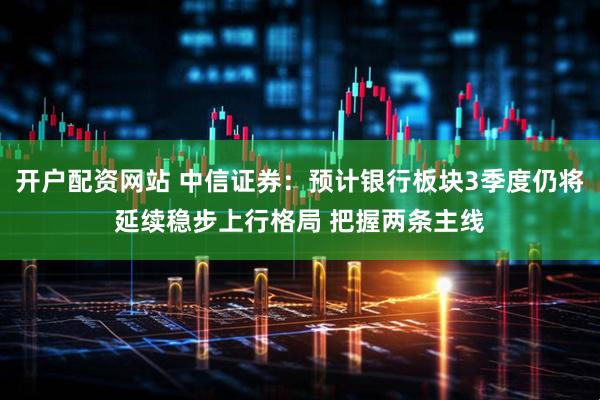 开户配资网站 中信证券：预计银行板块3季度仍将延续稳步上行格局 把握两条主线