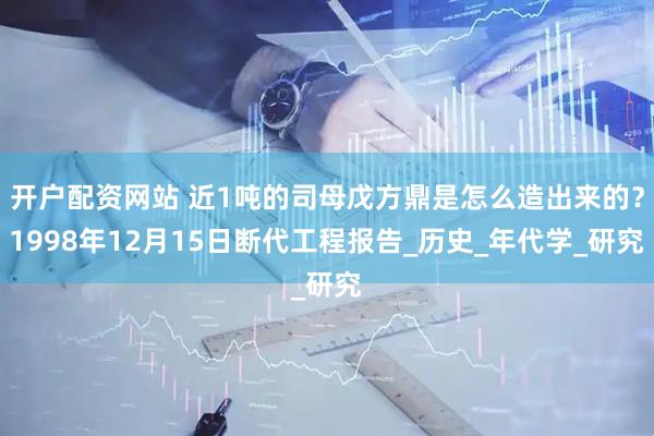 开户配资网站 近1吨的司母戊方鼎是怎么造出来的？1998年12月15日断代工程报告_历史_年代学_研究