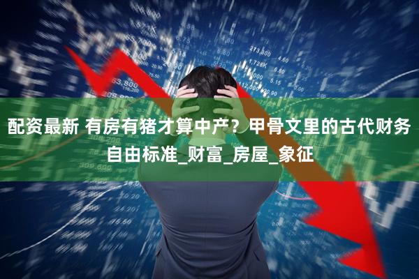 配资最新 有房有猪才算中产？甲骨文里的古代财务自由标准_财富_房屋_象征
