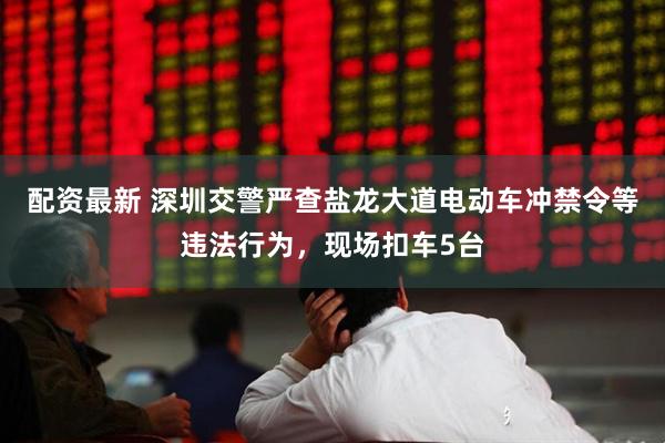 配资最新 深圳交警严查盐龙大道电动车冲禁令等违法行为，现场扣车5台