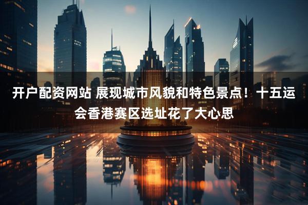 开户配资网站 展现城市风貌和特色景点！十五运会香港赛区选址花了大心思