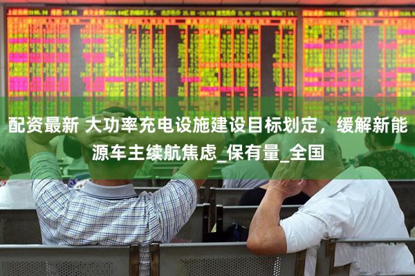 配资最新 大功率充电设施建设目标划定，缓解新能源车主续航焦虑_保有量_全国