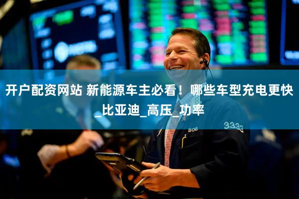 开户配资网站 新能源车主必看！哪些车型充电更快_比亚迪_高压_功率
