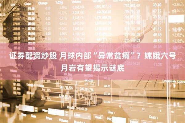 证券配资炒股 月球内部“异常贫瘠”？嫦娥六号月岩有望揭示谜底