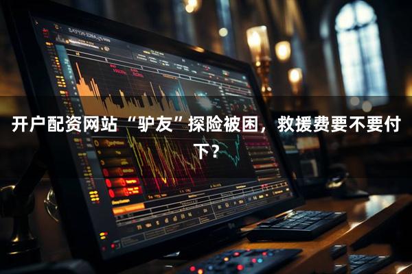 开户配资网站 “驴友”探险被困，救援费要不要付下？
