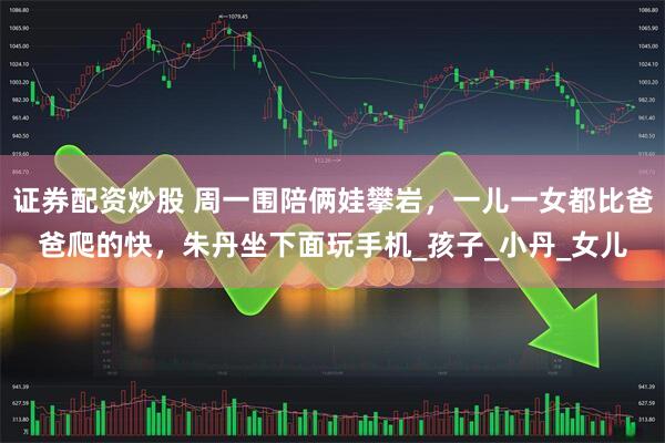 证券配资炒股 周一围陪俩娃攀岩，一儿一女都比爸爸爬的快，朱丹坐下面玩手机_孩子_小丹_女儿