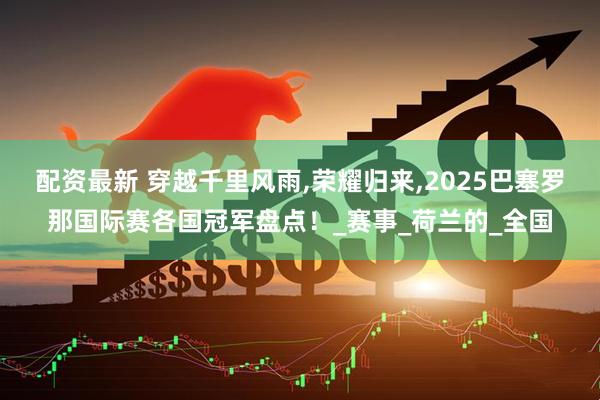 配资最新 穿越千里风雨,荣耀归来,2025巴塞罗那国际赛各国冠军盘点！_赛事_荷兰的_全国