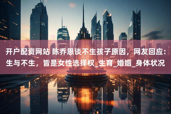 开户配资网站 陈乔恩谈不生孩子原因，网友回应：生与不生，皆是女性选择权_生育_婚姻_身体状况
