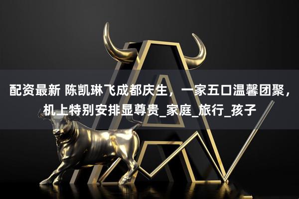 配资最新 陈凯琳飞成都庆生，一家五口温馨团聚，机上特别安排显尊贵_家庭_旅行_孩子