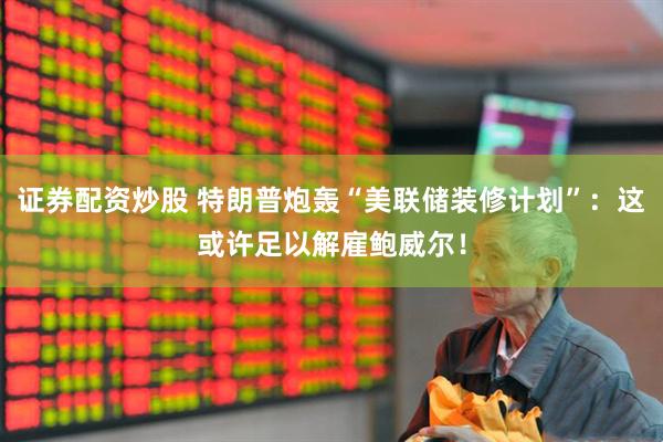 证券配资炒股 特朗普炮轰“美联储装修计划”：这或许足以解雇鲍威尔！