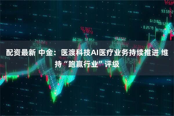 配资最新 中金：医渡科技AI医疗业务持续推进 维持“跑赢行业”评级