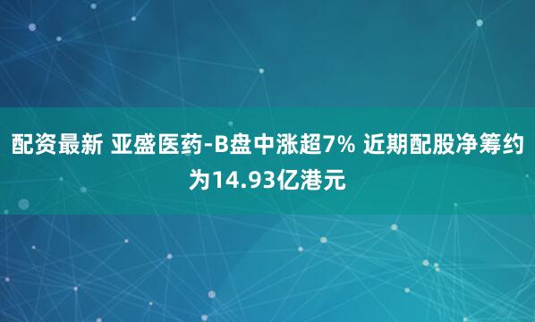 配资最新 亚盛医药-B盘中涨超7% 近期配股净筹约为14.93亿港元