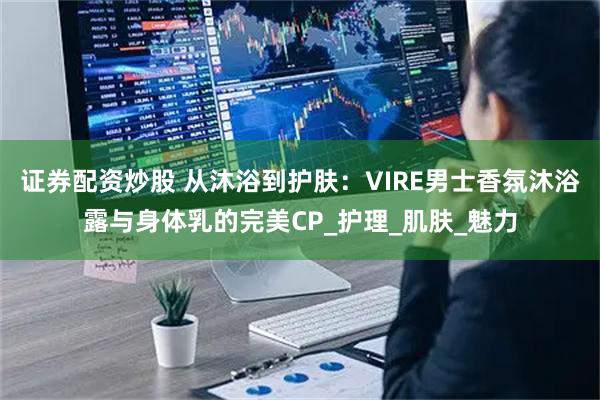 证券配资炒股 从沐浴到护肤：VIRE男士香氛沐浴露与身体乳的完美CP_护理_肌肤_魅力