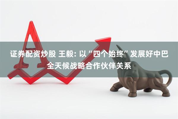 证券配资炒股 王毅: 以“四个始终”发展好中巴全天候战略合作伙伴关系