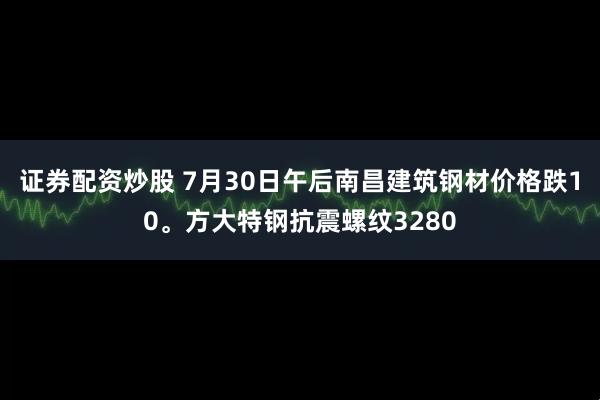 证券配资炒股 7月30日午后南昌建筑钢材价格跌10。方大特钢抗震螺纹3280