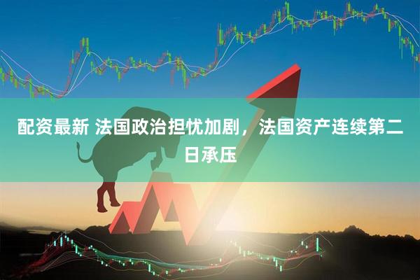 配资最新 法国政治担忧加剧，法国资产连续第二日承压