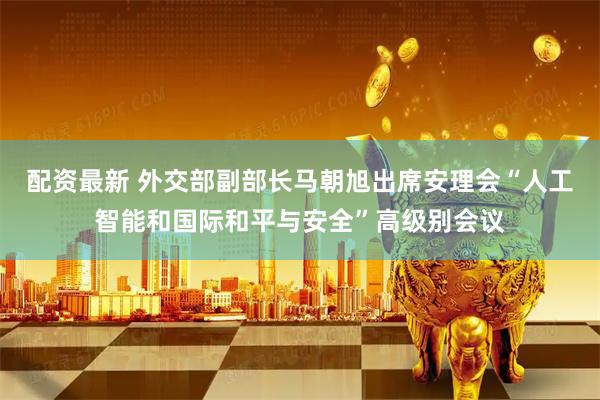 配资最新 外交部副部长马朝旭出席安理会“人工智能和国际和平与安全”高级别会议