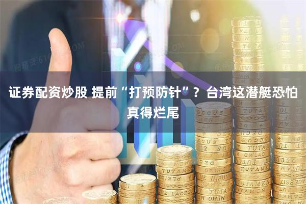 证券配资炒股 提前“打预防针”？台湾这潜艇恐怕真得烂尾