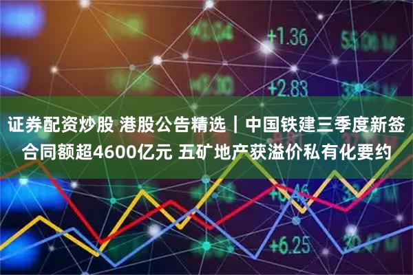 证券配资炒股 港股公告精选｜中国铁建三季度新签合同额超4600亿元 五矿地产获溢价私有化要约