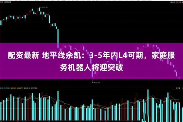 配资最新 地平线余凯:3-5年内L4可期,家庭服务机器人将迎突破