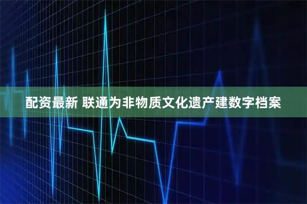 配资最新 联通为非物质文化遗产建数字档案