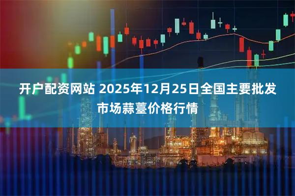开户配资网站 2025年12月25日全国主要批发市场蒜薹价格行情