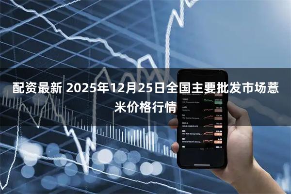 配资最新 2025年12月25日全国主要批发市场薏米价格行情