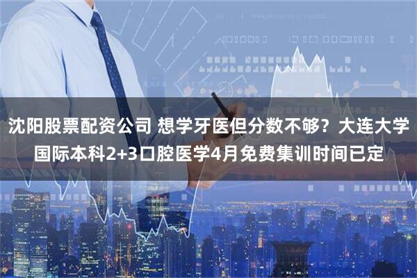 沈阳股票配资公司 想学牙医但分数不够?大连大学国际本科2+3口腔医学4月免费集训时间已定