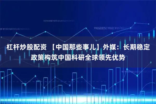 杠杆炒股配资 【中国那些事儿】外媒：长期稳定政策构筑中国科研全球领先优势