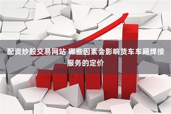 配资炒股交易网站 哪些因素会影响货车车厢焊接服务的定价