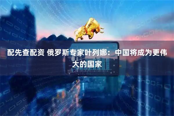配先查配资 俄罗斯专家叶列娜：中国将成为更伟大的国家