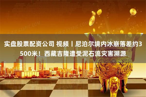 实盘股票配资公司 视频丨尼泊尔境内冰崩落差约3500米！西藏吉隆遭受泥石流灾害溯源